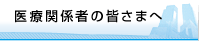 医療関係者の皆さまへ