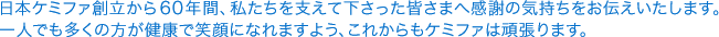 日本ケミファ創立から60年間、私たちを支えて下さった皆さまへ感謝の気持ちをお伝えいたします。一人でも多くの方が健康で笑顔になれますよう、これからもケミファは頑張ります。