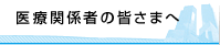 医療関係者の皆さまへ