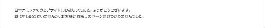 日本ケミファのウェブサイトにお越しいただき、ありがとうございます。誠に申し訳ございませんが、お客様がお探しのページは見つかりませんでした。